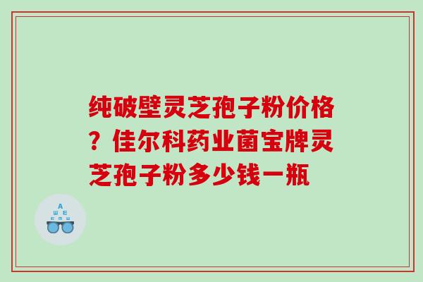 纯破壁灵芝孢子粉价格？佳尔科药业菌宝牌灵芝孢子粉多少钱一瓶
