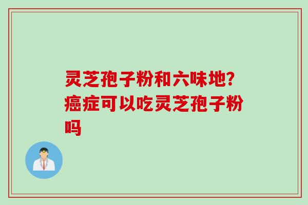 灵芝孢子粉和六味地？癌症可以吃灵芝孢子粉吗
