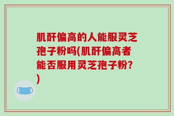 肌酐偏高的人能服灵芝孢子粉吗(肌酐偏高者能否服用灵芝孢子粉？)