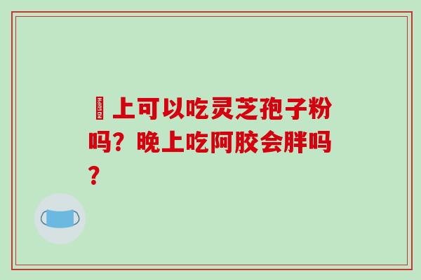 睌上可以吃灵芝孢子粉吗？晚上吃阿胶会胖吗？