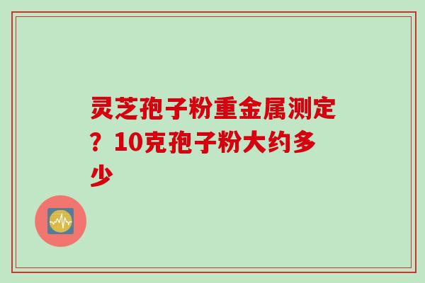 灵芝孢子粉重金属测定？10克孢子粉大约多少