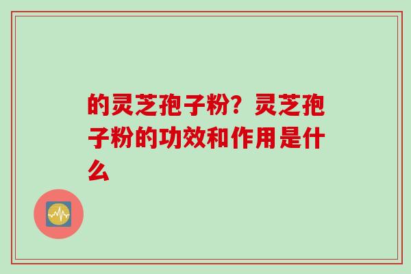 的灵芝孢子粉？灵芝孢子粉的功效和作用是什么