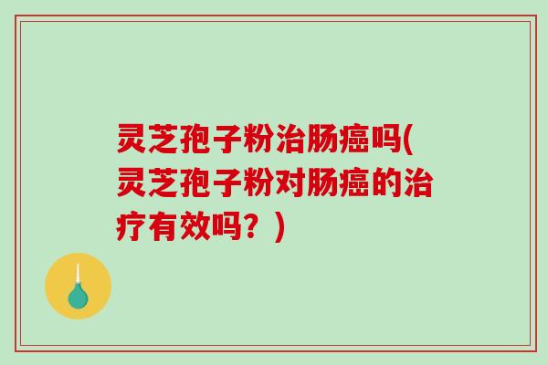 灵芝孢子粉治肠癌吗(灵芝孢子粉对肠癌的治疗有效吗？)