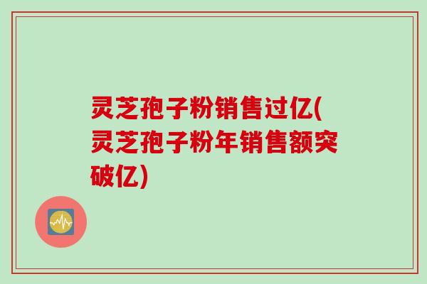 灵芝孢子粉销售过亿(灵芝孢子粉年销售额突破亿)