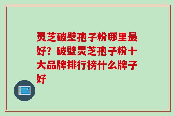 灵芝破壁孢子粉哪里最好？破壁灵芝孢子粉十大品牌排行榜什么牌子好