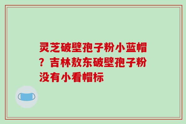 灵芝破壁孢子粉小蓝帽？吉林敖东破壁孢子粉没有小看帽标