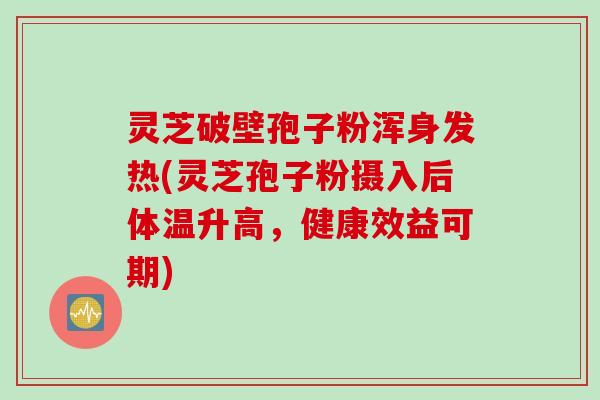 灵芝破壁孢子粉浑身发热(灵芝孢子粉摄入后体温升高，健康效益可期)