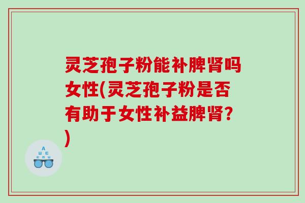 灵芝孢子粉能补脾肾吗女性(灵芝孢子粉是否有助于女性补益脾肾？)