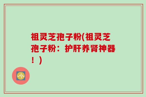 祖灵芝孢子粉(祖灵芝孢子粉：护肝养肾神器！)