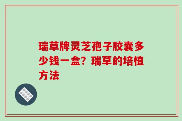 瑞草牌灵芝孢子胶囊多少钱一盒？瑞草的培植方法