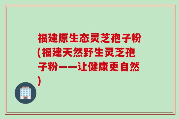 福建原生态灵芝孢子粉(福建天然野生灵芝孢子粉——让健康更自然)