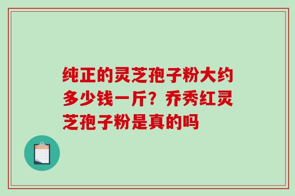 纯正的灵芝孢子粉大约多少钱一斤？乔秀红灵芝孢子粉是真的吗