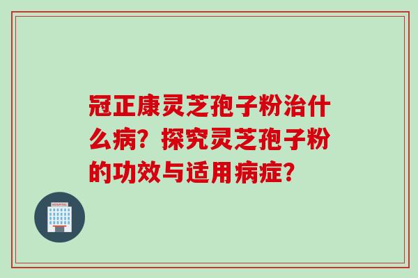 冠正康灵芝孢子粉治什么病？探究灵芝孢子粉的功效与适用病症？