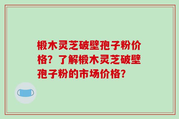 椴木灵芝破壁孢子粉价格？了解椴木灵芝破壁孢子粉的市场价格？