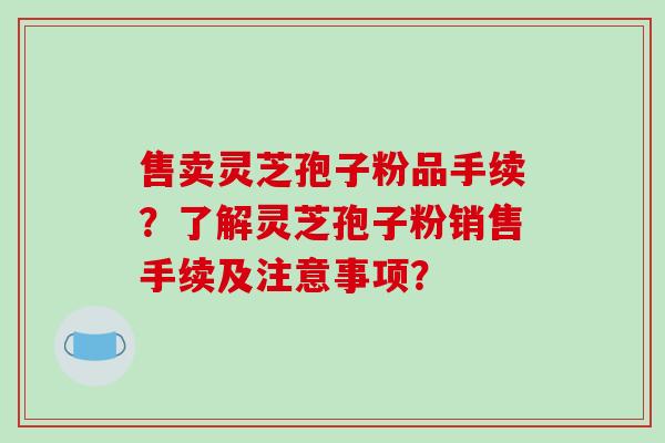 售卖灵芝孢子粉品手续？了解灵芝孢子粉销售手续及注意事项？
