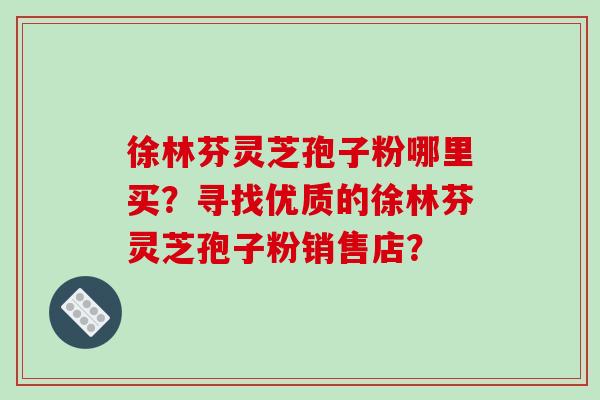 徐林芬灵芝孢子粉哪里买？寻找优质的徐林芬灵芝孢子粉销售店？