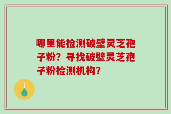 哪里能检测破壁灵芝孢子粉？寻找破壁灵芝孢子粉检测机构？