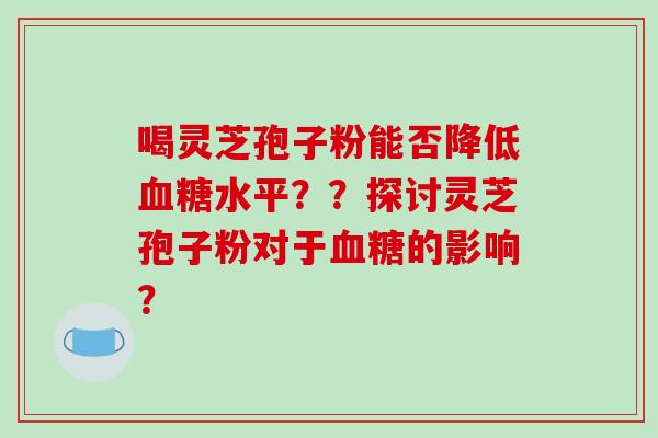 喝灵芝孢子粉能否降低血糖水平？？探讨灵芝孢子粉对于血糖的影响？