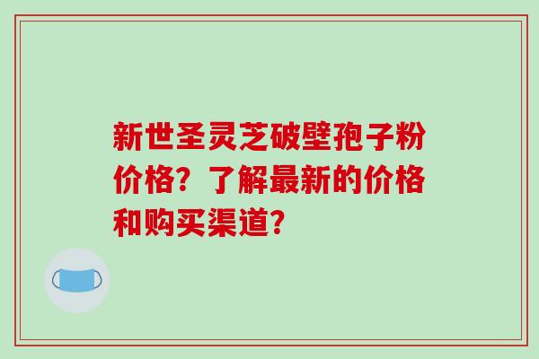 新世圣灵芝破壁孢子粉价格？了解最新的价格和购买渠道？