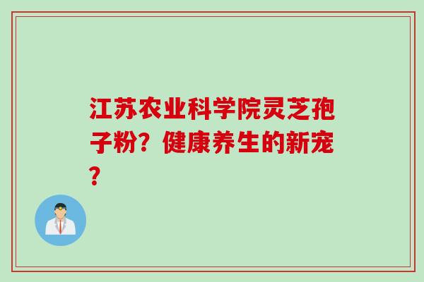 江苏农业科学院灵芝孢子粉？健康养生的新宠？