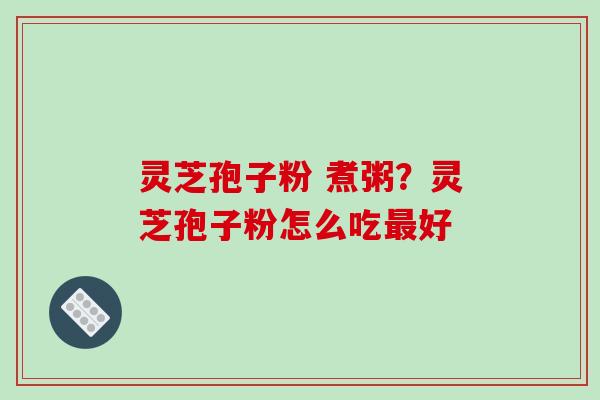 灵芝孢子粉 煮粥？灵芝孢子粉怎么吃最好