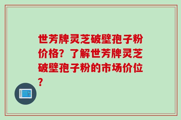 世芳牌灵芝破壁孢子粉价格？了解世芳牌灵芝破壁孢子粉的市场价位？