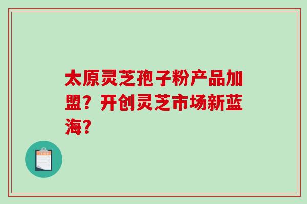 太原灵芝孢子粉产品加盟？开创灵芝市场新蓝海？