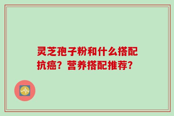 灵芝孢子粉和什么搭配抗癌？营养搭配推荐？