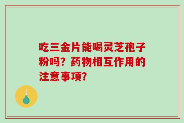 吃三金片能喝灵芝孢子粉吗？药物相互作用的注意事项？