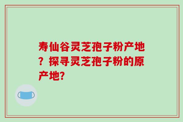 寿仙谷灵芝孢子粉产地？探寻灵芝孢子粉的原产地？