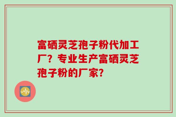 富硒灵芝孢子粉代加工厂？专业生产富硒灵芝孢子粉的厂家？