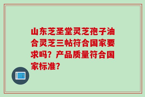 山东芝圣堂灵芝孢子油合灵芝三帖符合国家要求吗？产品质量符合国家标准？