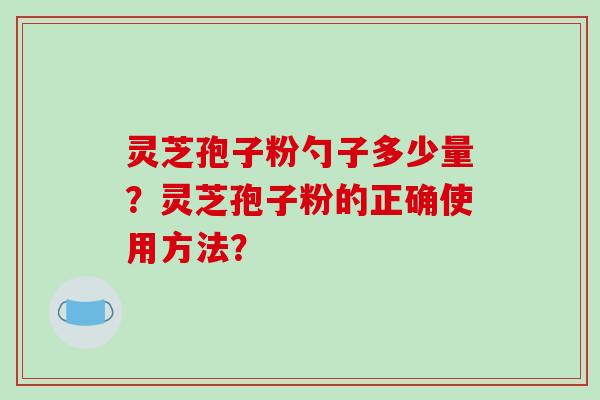 灵芝孢子粉勺子多少量?灵芝孢子粉的正确使用方法? 灵芝孢子粉勺子多少量?灵芝孢子粉的正确使用方法?