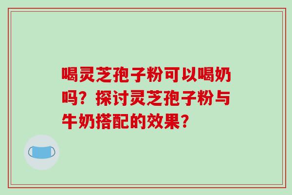 喝灵芝孢子粉可以喝奶吗？探讨灵芝孢子粉与牛奶搭配的效果？