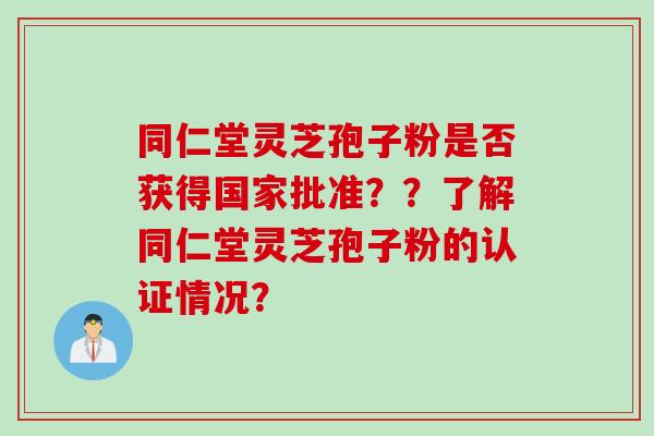 同仁堂灵芝孢子粉是否获得国家批准??了解同仁堂灵芝孢子粉的认证情况? 同仁堂灵芝孢子粉是否获得国家批准??了解同仁堂灵芝孢子粉的认证情况?