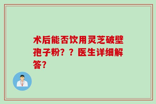 术后能否饮用灵芝破壁孢子粉？？医生详细解答？