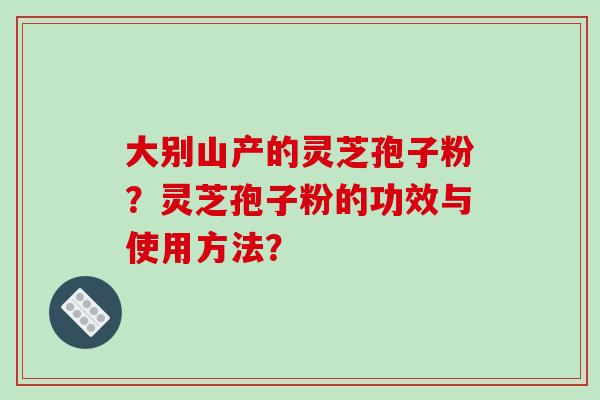 大别山产的灵芝孢子粉？灵芝孢子粉的功效与使用方法？