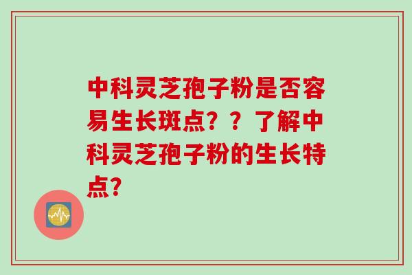 中科灵芝孢子粉是否容易生长斑点？？了解中科灵芝孢子粉的生长特点？