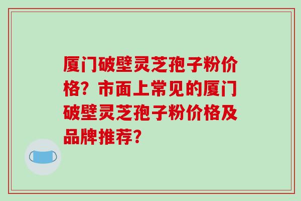 厦门破壁灵芝孢子粉价格？市面上常见的厦门破壁灵芝孢子粉价格及品牌推荐？