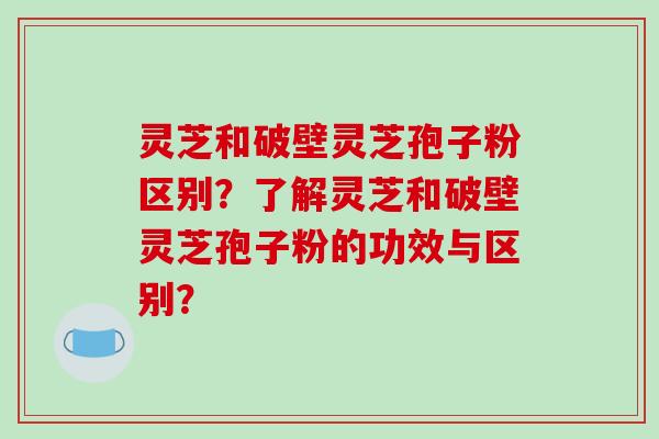 灵芝和破壁灵芝孢子粉区别？了解灵芝和破壁灵芝孢子粉的功效与区别？