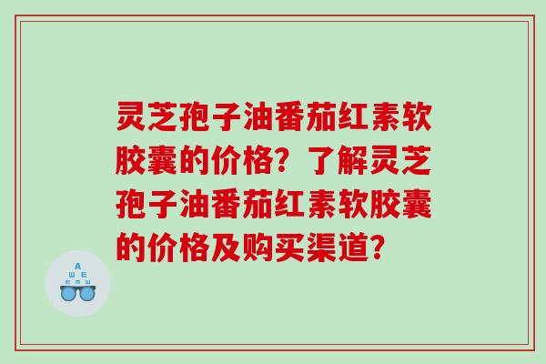 灵芝孢子油番茄红素软胶囊的价格？了解灵芝孢子油番茄红素软胶囊的价格及购买渠道？