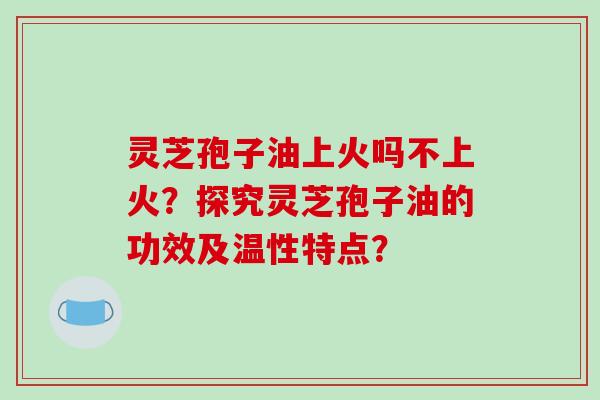 灵芝孢子油上火吗不上火？探究灵芝孢子油的功效及温性特点？