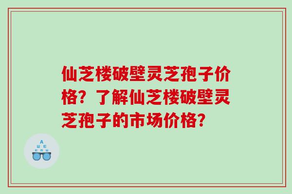 仙芝楼破壁灵芝孢子价格？了解仙芝楼破壁灵芝孢子的市场价格？