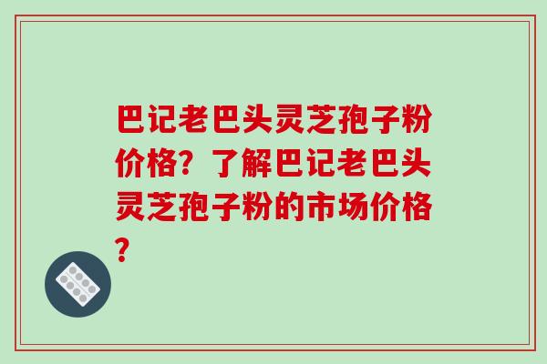 巴记老巴头灵芝孢子粉价格？了解巴记老巴头灵芝孢子粉的市场价格？