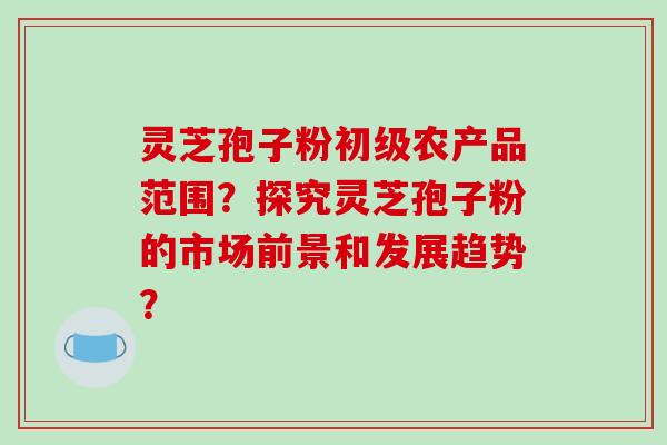 灵芝孢子粉初级农产品范围？探究灵芝孢子粉的市场前景和发展趋势？