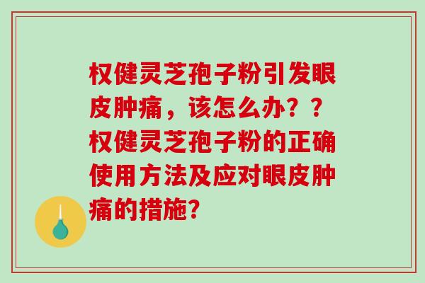 权健灵芝孢子粉引发眼皮肿痛，该怎么办？？权健灵芝孢子粉的正确使用方法及应对眼皮肿痛的措施？