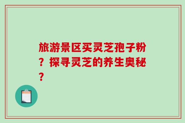 旅游景区买灵芝孢子粉？探寻灵芝的养生奥秘？