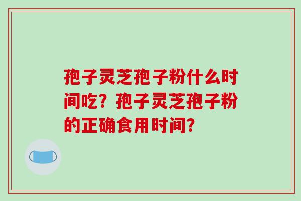 孢子灵芝孢子粉什么时间吃？孢子灵芝孢子粉的正确食用时间？