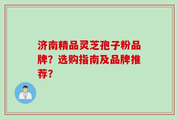 济南精品灵芝孢子粉品牌？选购指南及品牌推荐？