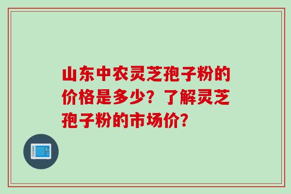 山东中农灵芝孢子粉的价格是多少？了解灵芝孢子粉的市场价？